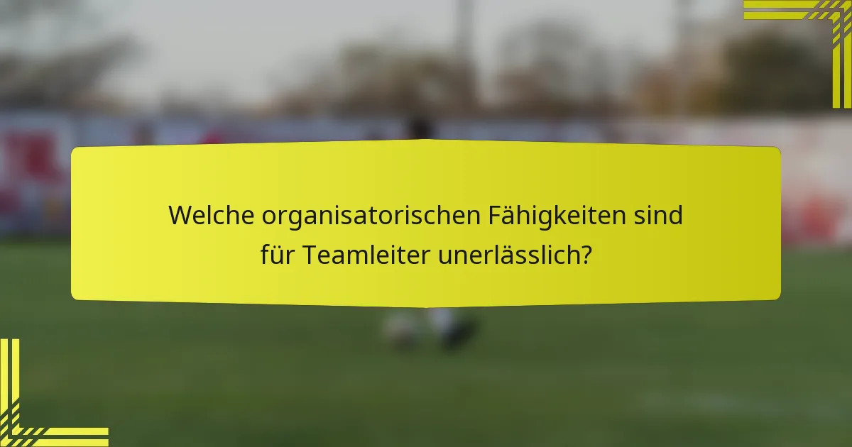 Welche organisatorischen Fähigkeiten sind für Teamleiter unerlässlich?